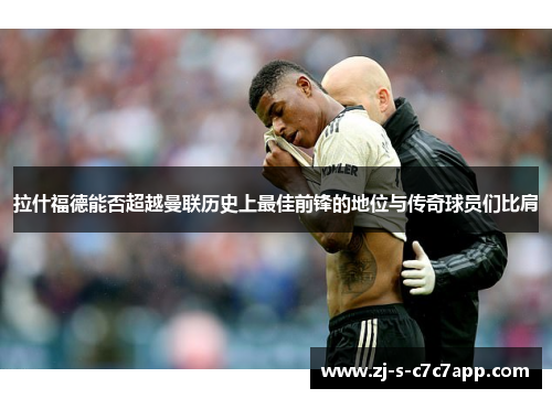 拉什福德能否超越曼联历史上最佳前锋的地位与传奇球员们比肩