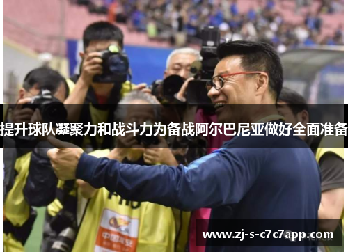 提升球队凝聚力和战斗力为备战阿尔巴尼亚做好全面准备 提升球队凝聚力和战斗力为备战阿尔巴尼亚做好全面准备