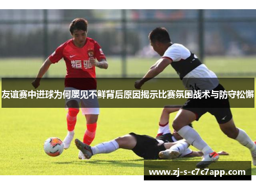 友谊赛中进球为何屡见不鲜背后原因揭示比赛氛围战术与防守松懈