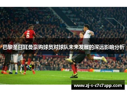 巴黎圣日耳曼豪购球员对球队未来发展的深远影响分析