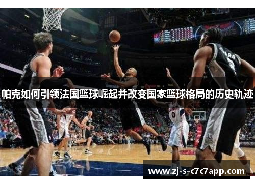 帕克如何引领法国篮球崛起并改变国家篮球格局的历史轨迹