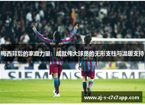梅西背后的家庭力量：成就伟大球员的无形支柱与温暖支持