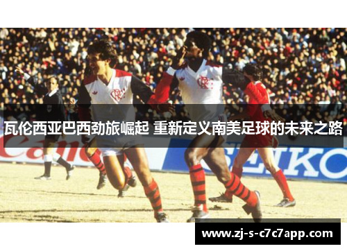 瓦伦西亚巴西劲旅崛起 重新定义南美足球的未来之路 瓦伦西亚巴西劲旅崛起 重新定义南美足球的未来之路