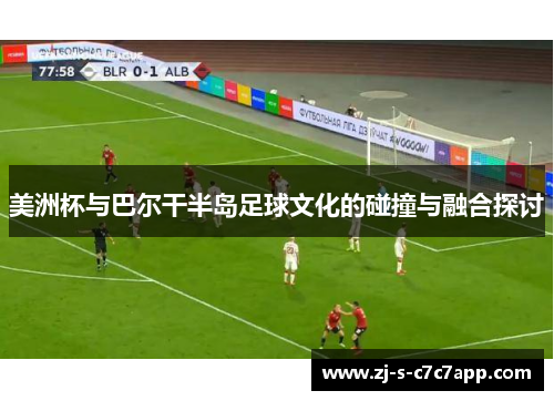 美洲杯与巴尔干半岛足球文化的碰撞与融合探讨 美洲杯与巴尔干半岛足球文化的碰撞与融合探讨