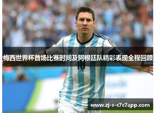 梅西世界杯首场比赛时间及阿根廷队精彩表现全程回顾