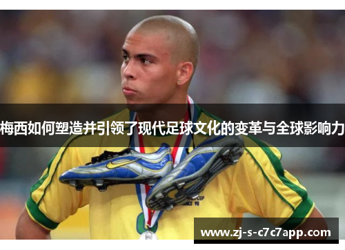 梅西如何塑造并引领了现代足球文化的变革与全球影响力 梅西如何塑造并引领了现代足球文化的变革与全球影响力